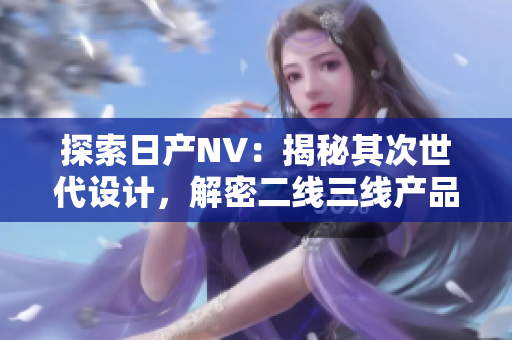 探索日產(chǎn)NV：揭秘其次世代設(shè)計，解密二線三線產(chǎn)品之魅力