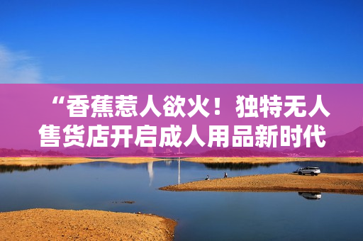 “香蕉惹人欲火！獨(dú)特?zé)o人售貨店開啟成人用品新時(shí)代”