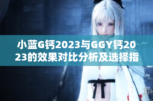 小藍(lán)G鈣2023與GGY鈣2023的效果對比分析及選擇指南