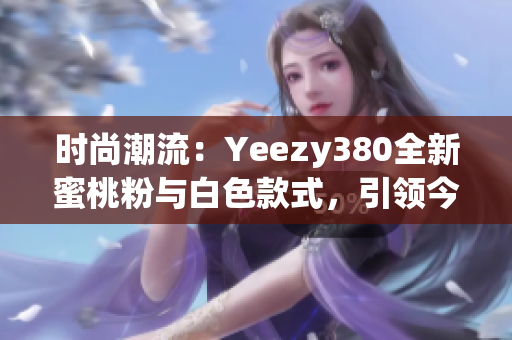 時(shí)尚潮流：Yeezy380全新蜜桃粉與白色款式，引領(lǐng)今季潮流