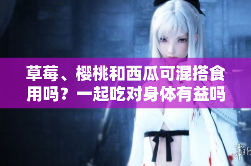草莓、櫻桃和西瓜可混搭食用嗎？一起吃對(duì)身體有益嗎？