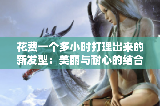 花費(fèi)一個(gè)多小時(shí)打理出來(lái)的新發(fā)型：美麗與耐心的結(jié)合