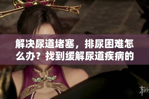 解決尿道堵塞，排尿困難怎么辦？找到緩解尿道疾病的方法