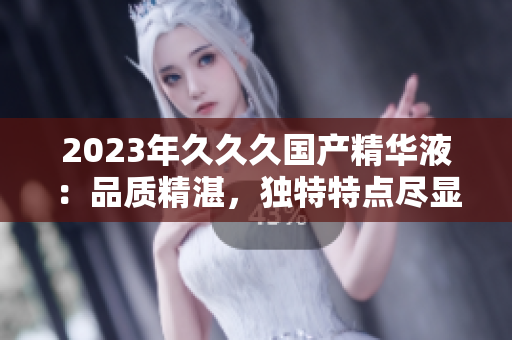2023年久久久國產(chǎn)精華液：品質(zhì)精湛，獨特特點盡顯