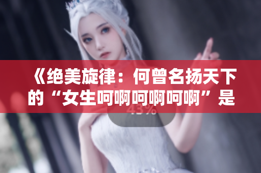 《絕美旋律：何曾名揚天下的“女生呵啊呵啊呵啊”是哪首歌？》