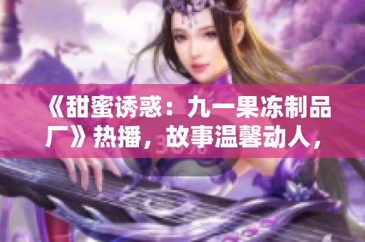《甜蜜誘惑：九一果凍制品廠》熱播，故事溫馨動(dòng)人，情感與創(chuàng)業(yè)并重