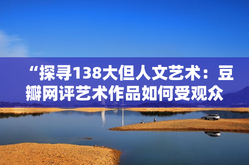 “探尋138大但人文藝術(shù)：豆瓣網(wǎng)評藝術(shù)作品如何受觀眾認可？”