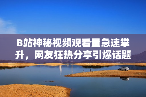B站神秘視頻觀看量急速攀升，網(wǎng)友狂熱分享引爆話(huà)題
