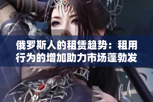 俄羅斯人的租賃趨勢(shì)：租用行為的增加助力市場(chǎng)蓬勃發(fā)展