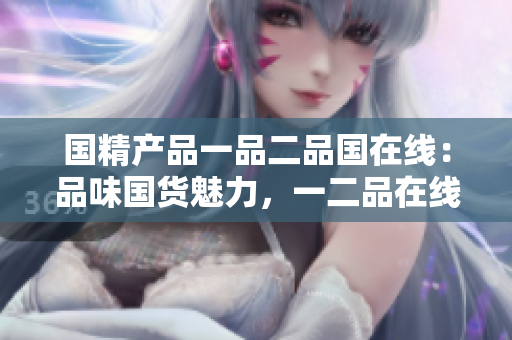 國(guó)精產(chǎn)品一品二品國(guó)在線：品味國(guó)貨魅力，一二品在線發(fā)現(xiàn)