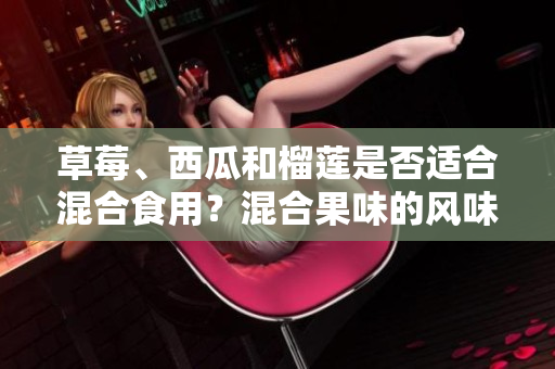 草莓、西瓜和榴蓮是否適合混合食用？混合果味的風(fēng)味受到歡迎嗎？