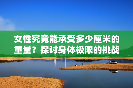 女性究竟能承受多少厘米的重量？探討身體極限的挑戰(zhàn)