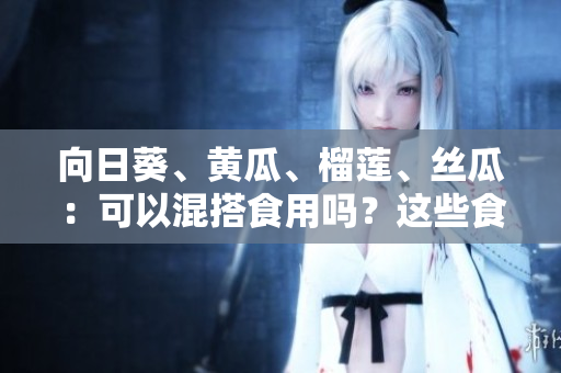 向日葵、黃瓜、榴蓮、絲瓜：可以混搭食用嗎？這些食材一起搭配有什么營養(yǎng)價值？