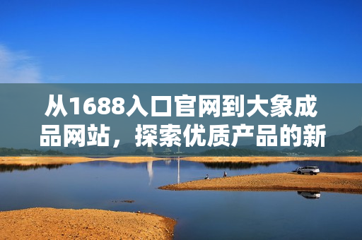 從1688入口官網(wǎng)到大象成品網(wǎng)站，探索優(yōu)質(zhì)產(chǎn)品的新途徑