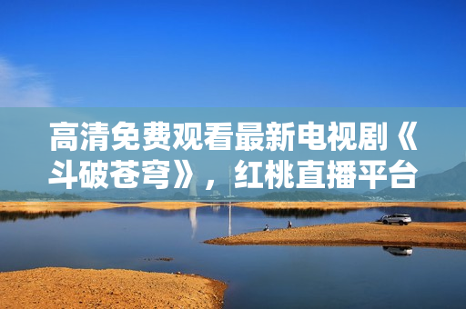 高清免費(fèi)觀看最新電視劇《斗破蒼穹》，紅桃直播平臺獨(dú)家播出