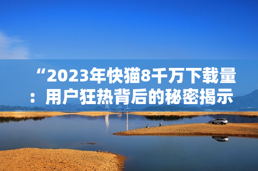 “2023年快貓8千萬下載量：用戶狂熱背后的秘密揭示！”