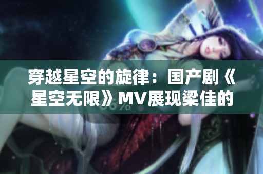 穿越星空的旋律：國(guó)產(chǎn)劇《星空無(wú)限》MV展現(xiàn)梁佳的精彩表演