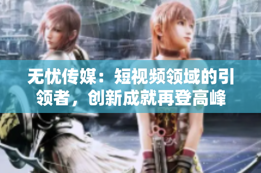 無(wú)憂傳媒：短視頻領(lǐng)域的引領(lǐng)者，創(chuàng)新成就再登高峰