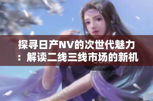 探尋日產(chǎn)NV的次世代魅力：解讀二線三線市場的新機(jī)遇