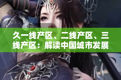 久一線產(chǎn)區(qū)、二線產(chǎn)區(qū)、三線產(chǎn)區(qū)：解讀中國城市發(fā)展格局