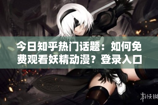 今日知乎熱門話題：如何免費(fèi)觀看妖精動(dòng)漫？登錄入口及最新資訊大揭秘