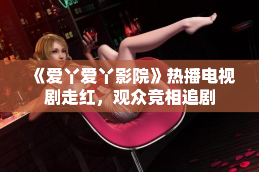 《愛(ài)丫愛(ài)丫影院》熱播電視劇走紅，觀眾競(jìng)相追劇