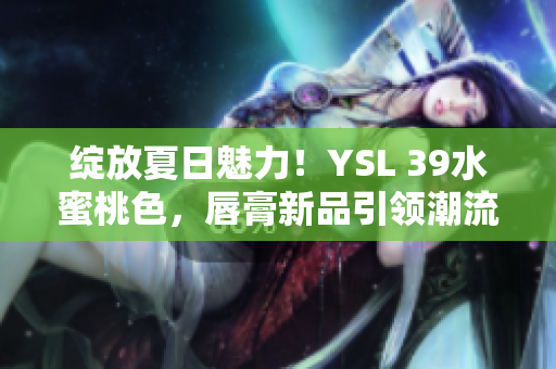 綻放夏日魅力！YSL 39水蜜桃色，唇膏新品引領(lǐng)潮流
