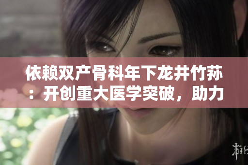 依賴雙產(chǎn)骨科年下龍井竹蓀：開(kāi)創(chuàng)重大醫(yī)學(xué)突破，助力骨科治療創(chuàng)新