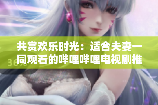 共賞歡樂時(shí)光：適合夫妻一同觀看的嗶哩嗶哩電視劇推薦