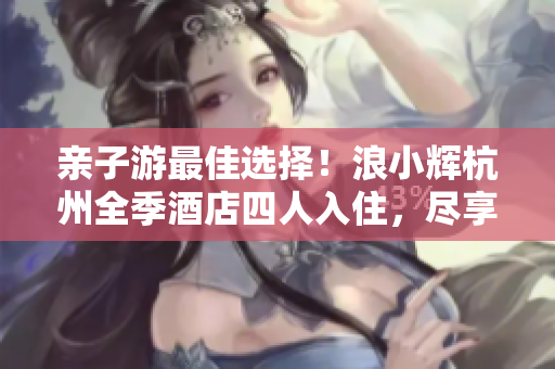 親子游最佳選擇！浪小輝杭州全季酒店四人入住，盡享家庭樂趣
