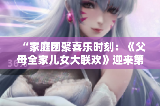 “家庭團(tuán)聚喜樂時(shí)刻：《父母全家兒女大聯(lián)歡》迎來第14集，溫馨親情故事連連”
