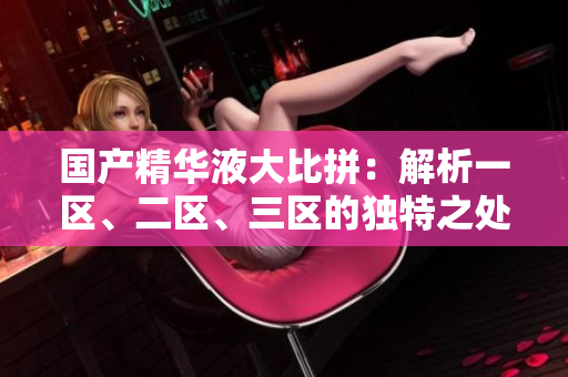國(guó)產(chǎn)精華液大比拼：解析一區(qū)、二區(qū)、三區(qū)的獨(dú)特之處