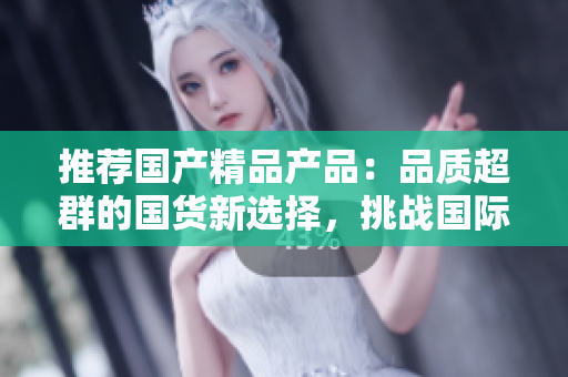 推薦國(guó)產(chǎn)精品產(chǎn)品：品質(zhì)超群的國(guó)貨新選擇，挑戰(zhàn)國(guó)際品牌的領(lǐng)先地位