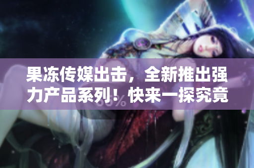 果凍傳媒出擊，全新推出強(qiáng)力產(chǎn)品系列！快來一探究竟！