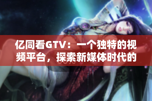 億同看GTV：一個(gè)獨(dú)特的視頻平臺，探索新媒體時(shí)代的可能性