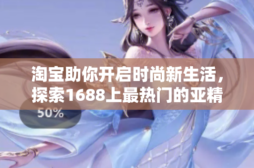 淘寶助你開啟時(shí)尚新生活，探索1688上最熱門的亞精產(chǎn)品！