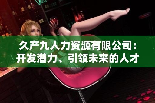 久產(chǎn)九人力資源有限公司：開發(fā)潛力、引領(lǐng)未來的人才培養(yǎng)平臺(tái)