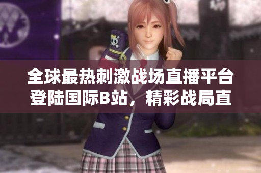 全球最熱刺激戰(zhàn)場(chǎng)直播平臺(tái)登陸國(guó)際B站，精彩戰(zhàn)局直播全覆蓋！