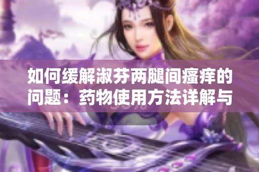 如何緩解淑芬兩腿間瘙癢的問題：藥物使用方法詳解與注意事項