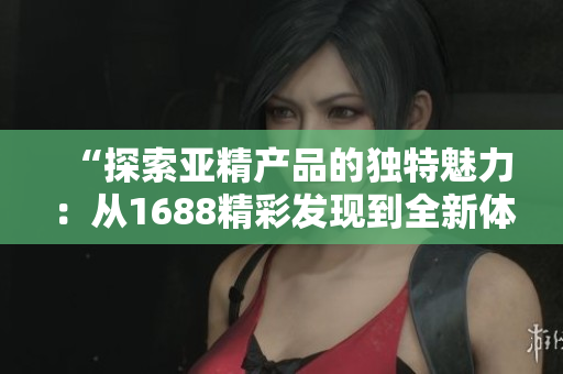 “探索亞精產(chǎn)品的獨特魅力：從1688精彩發(fā)現(xiàn)到全新體驗！”