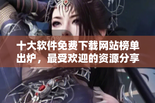 十大軟件免費下載網(wǎng)站榜單出爐，最受歡迎的資源分享平臺