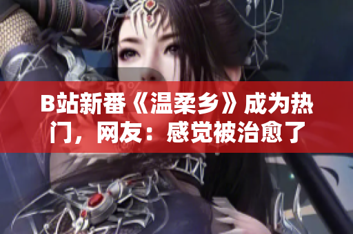 B站新番《溫柔鄉(xiāng)》成為熱門，網(wǎng)友：感覺被治愈了