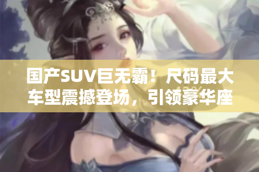 國產(chǎn)SUV巨無霸！尺碼最大車型震撼登場，引領豪華座駕風潮