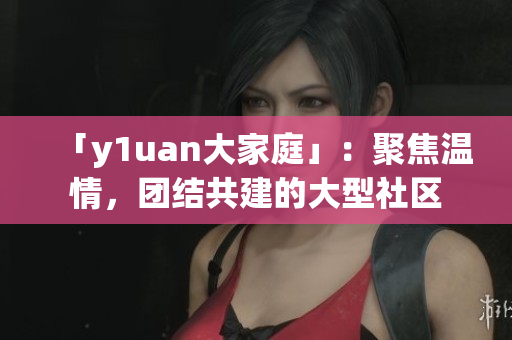 「y1uan大家庭」：聚焦溫情，團(tuán)結(jié)共建的大型社區(qū)