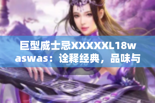 巨型威士忌XXXXXL18waswas：詮釋經(jīng)典，品味與品質(zhì)的完美融合