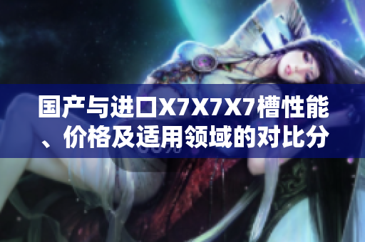 國(guó)產(chǎn)與進(jìn)口X7X7X7槽性能、價(jià)格及適用領(lǐng)域的對(duì)比分析