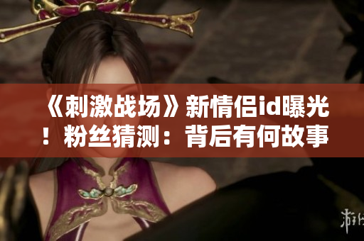 《刺激戰(zhàn)場(chǎng)》新情侶id曝光！粉絲猜測(cè)：背后有何故事？