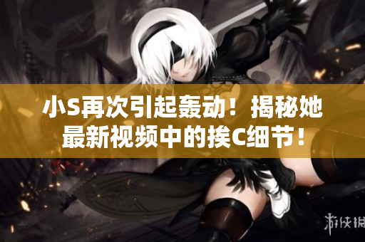 小S再次引起轟動！揭秘她最新視頻中的挨C細節(jié)！