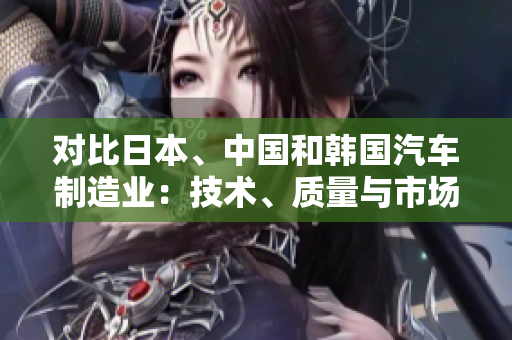 對比日本、中國和韓國汽車制造業(yè)：技術、質量與市場競爭