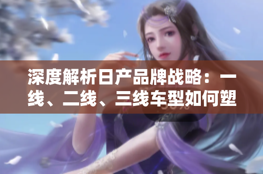 深度解析日產(chǎn)品牌戰(zhàn)略：一線、二線、三線車型如何塑造市場地位？